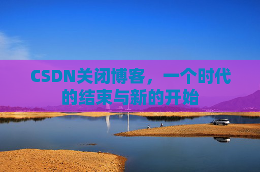CSDN关闭博客，一个时代的结束与新的开始